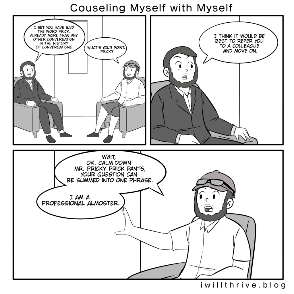 Comic 2. Counseling Myself with Myself. 
Panel 1
Counselor: I bet you have said the word prick, already more than any other conversation in the history of conversations.
Normal: What’s your point, prick?
Panel 2 close up
Counselor: I think it would be best to refer you to a colleague and move on.
Panel 3 close up - dialog should be split into two different bubbles.
Normal: Wait, ok. Calm down Mr. Pricky prick pants, your question can be summed into one phrase.
NormaI: I am a professional almoster.