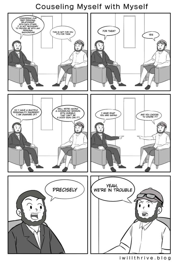 Counseling Myself With Myself Comic: Creative Success
Panel 1
counselor“Considering our deep personal relationship with each other, it is not necessary to provide me with any personal background.
”normal“This isn’t for you it’s for them”
Panel 2
counselor“For them?”normal“Yes”
Panel 3
counselor“Do we have a multiple personality disorder I am unaware of?”
normal“Well we're having a counseling session with ourself, that can’t be a good sign can it?”
Panel 4
counselor“I hear what you are saying.”
normal“And you choose to ignore it?”
Panel 5
counselor (close up) “Precisely”
Panel 6
normal (close up) “Yeah we’re in trouble.”