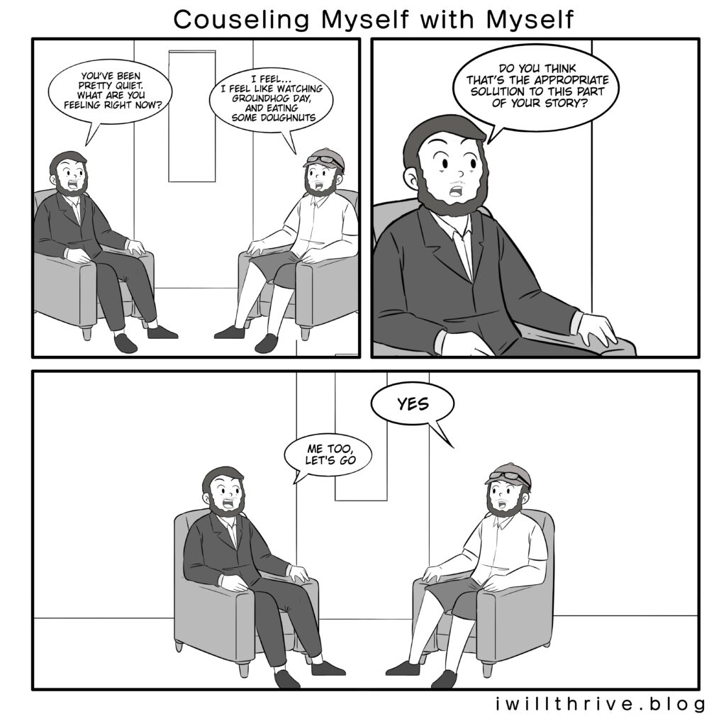 Counseling Myself With Myself Comic. Talking after the first Bill Murray story.
Counselor“You’ve been pretty quiet. What are you feeling right now?”
Normal“I feel… I feel like watching Groundhog Day, and eating some doughnuts”
Panel 2:
Counselor“Do you think that’s the appropriate solution to this part of your story?”
Panel 3:
Normal“Yes.”
Counselor“Me too, let’s go.”