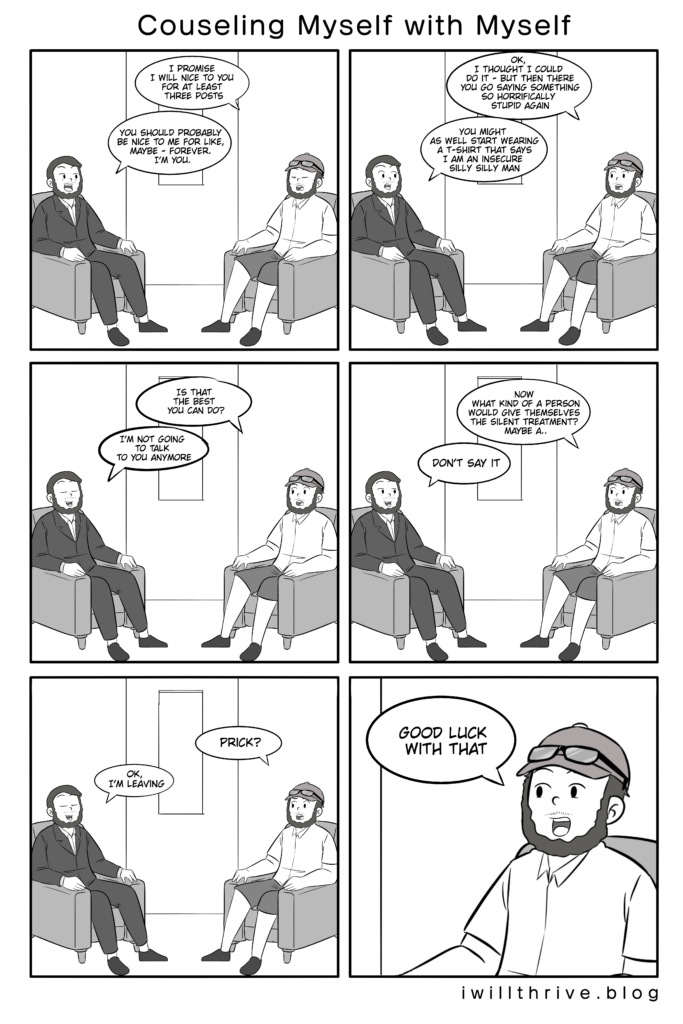 Counseling Myself With Myself Comic. Rejecting myself?
Panel 1
Normal“I promise I will nice to you for at least three posts.”
Counselor“You should probably be nice to me for like, maybe - forever. I’m you.”

Panel 2
Normal “Ok, I thought I could do it - but then there you go saying something so horrifically stupid again.”
Counselor“You might as well start wearing a t-shirt that says I am an insecure silly silly man.”

Panel 3
Normal“Is that the best you can do?”
Counselor“I’m not going to talk to you anymore.”

Panel 4
Normal“Now what kind of a person would give themselves the silent treatment? Maybe a...”
Counselor“Don’t say it”

Panel 5
Normal“Prick?”
Counselor"Ok, I’m leaving.”

Panel 6
Normal“Good luck with that.”