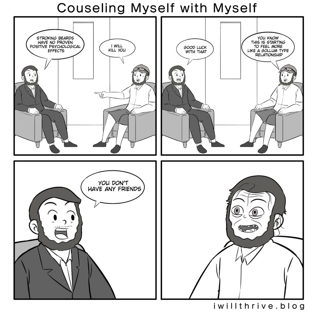 Counseling Myself with Myself Comic Panel 1 Counselor“Stroking beards have no proven positive psychological effects.” Normal“I will kill you.” Panel 2 Counselor“Good luck with that.” Normal“You know this is starting to feel more like a Gollum type relationship.” Panel 3 Counselor(close up)“You don’t have any friends.” Panel 4 Normal(close up) - no words
