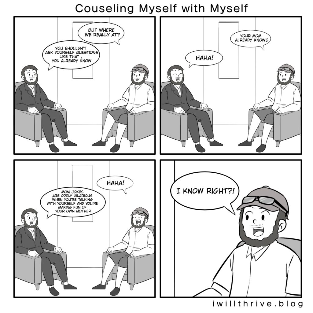 Counseling myself with myself. Panel 1
Normal“But where we really at?”
Counselor“You shouldn’t ask yourself questions like that , you already know.”
Panel 2
Normal“Your mom already knows”
Counselor“Haha!”
Panel 3
Normal“Haha!”
Counselor“Mom jokes are oddly hilarious when you’re talking with yourself and you’re making fun of your own mother. “
Panel 4
Normal“I know right?!”
